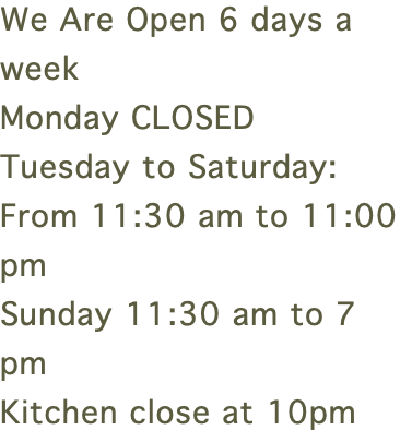 We Are Open 6 days a week Monday CLOSED Tuesday to Saturday:  From 11:30 am to 11:00 pm Sunday 11:30 am to 7 pm Kitchen close at 10pm