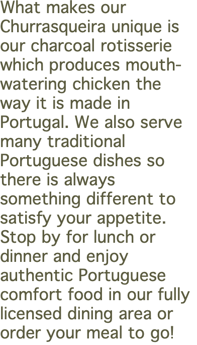 What makes our Churrasqueira unique is our charcoal rotisserie which produces mouth-watering chicken the way it is made in Portugal. We also serve many traditional Portuguese dishes so there is always something different to satisfy your appetite. Stop by for lunch or dinner and enjoy authentic Portuguese comfort food in our fully licensed dining area or order your meal to go! 