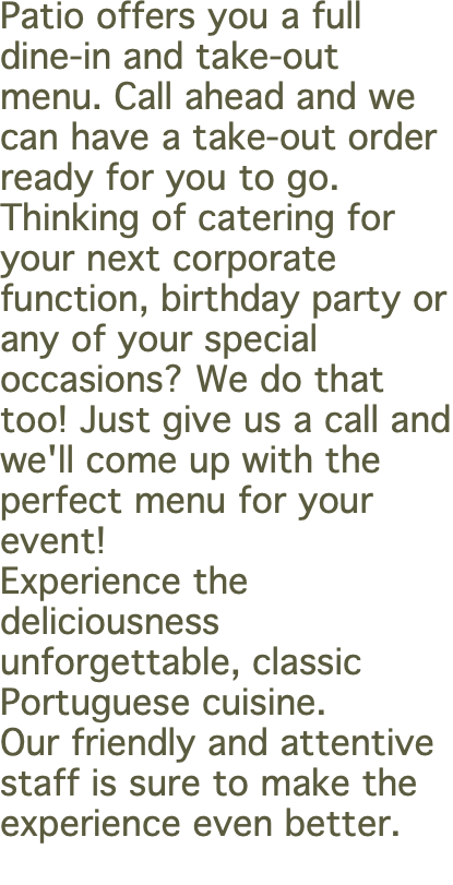 Patio offers you a full dine-in and take-out menu. Call ahead and we can have a take-out order ready for you to go. Thinking of catering for your next corporate function, birthday party or any of your special occasions? We do that too! Just give us a call and we'll come up with the perfect menu for your event! Experience the deliciousness unforgettable, classic Portuguese cuisine.  Our friendly and attentive staff is sure to make the experience even better. 