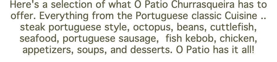 Here's a selection of what O Patio Churrasqueira has to offer. Everything from the Portuguese classic Cuisine .. steak portuguese style, octopus, beans, cuttlefish, seafood, portuguese sausage, fish kebob, chicken, appetizers, soups, and desserts. O Patio has it all! 